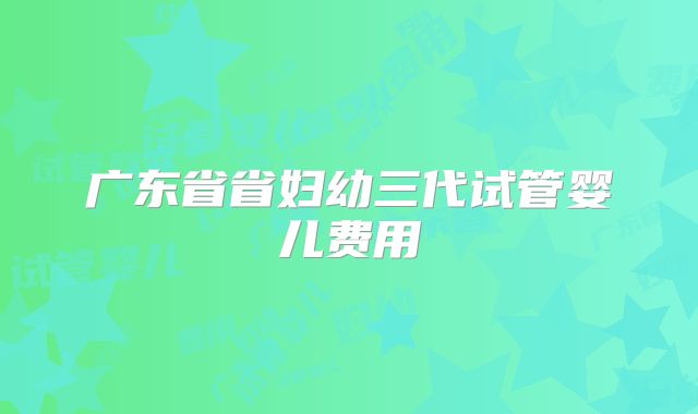 广东省省妇幼三代试管婴儿费用