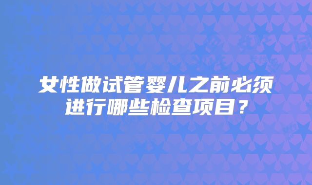女性做试管婴儿之前必须进行哪些检查项目？