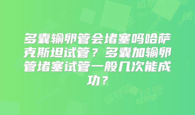 多囊输卵管会堵塞吗哈萨克斯坦试管？多囊加输卵管堵塞试管一般几次能成功？