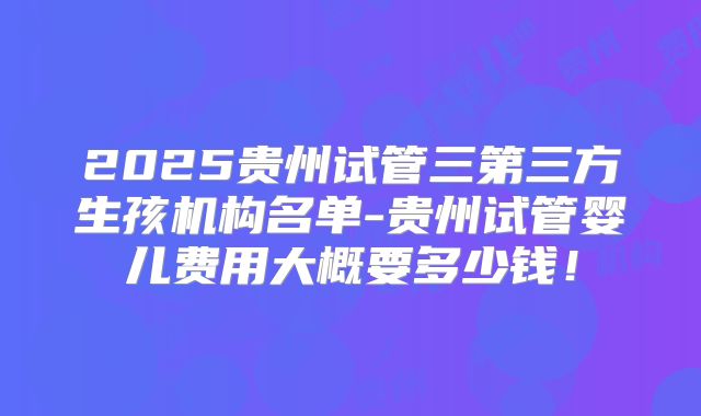 2025贵州试管三第三方生孩机构名单-贵州试管婴儿费用大概要多少钱!
