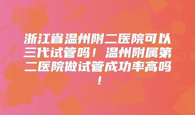 浙江省温州附二医院可以三代试管吗!温州附属第二医院做试管成功率高吗!