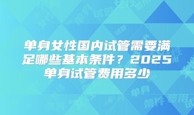 单身女性国内试管需要满足哪些基本条件？2025单身试管费用多少