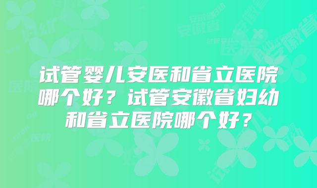 试管婴儿安医和省立医院哪个好？试管安徽省妇幼和省立医院哪个好？