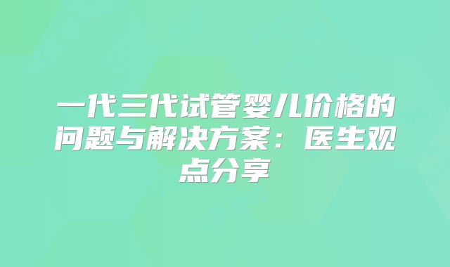 一代三代试管婴儿价格的问题与解决方案：医生观点分享