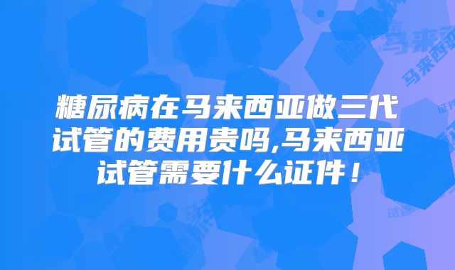 糖尿病在马来西亚做三代试管的费用贵吗,马来西亚试管需要什么证件！