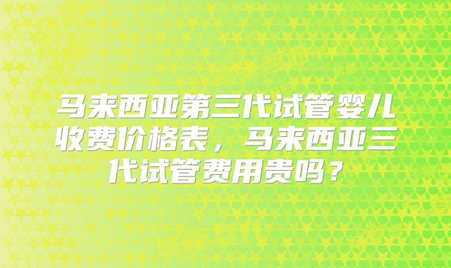 马来西亚第三代试管婴儿收费价格表，马来西亚三代试管费用贵吗？