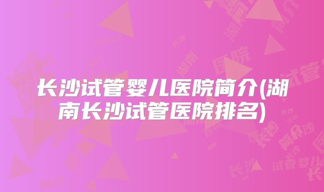 长沙试管婴儿医院简介(湖南长沙试管医院排名)