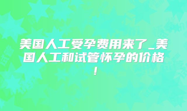 美国人工受孕费用来了_美国人工和试管怀孕的价格！