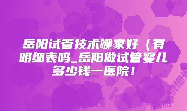 岳阳试管技术哪家好（有明细表吗_岳阳做试管婴儿多少钱一医院！