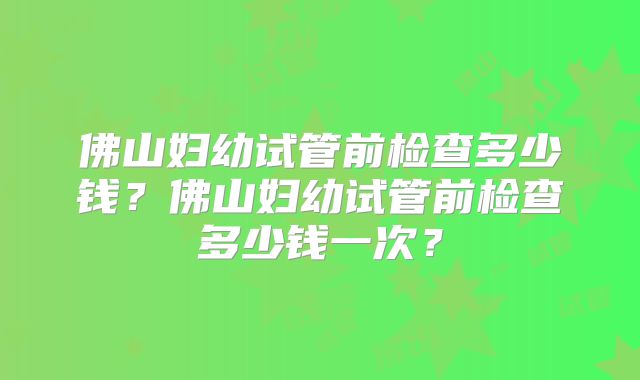 佛山妇幼试管前检查多少钱？佛山妇幼试管前检查多少钱一次？