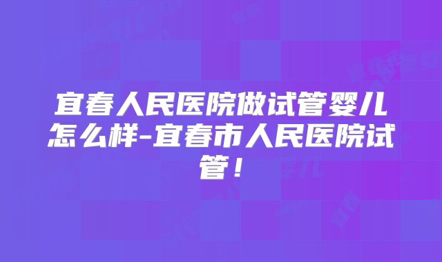 宜春人民医院做试管婴儿怎么样-宜春市人民医院试管！