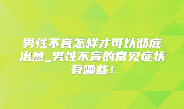 男性不育怎样才可以彻底治愈_男性不育的常见症状有哪些!