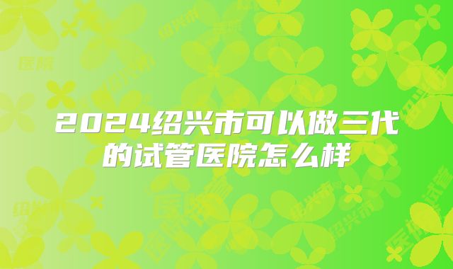2024绍兴市可以做三代的试管医院怎么样