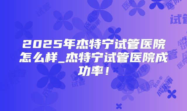 2025年杰特宁试管医院怎么样_杰特宁试管医院成功率!