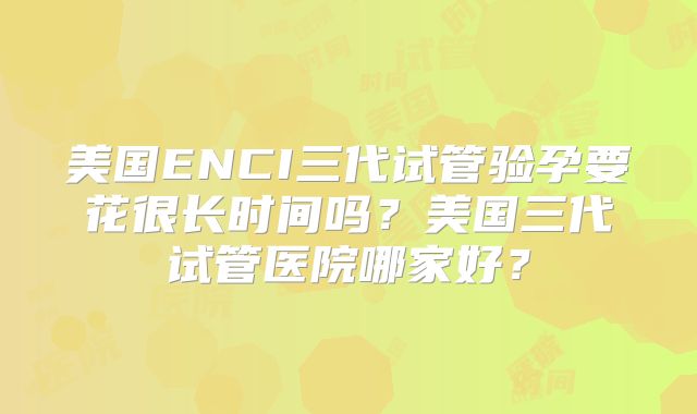 美国ENCI三代试管验孕要花很长时间吗？美国三代试管医院哪家好？