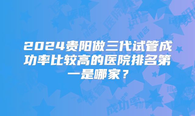 2024贵阳做三代试管成功率比较高的医院排名第一是哪家?