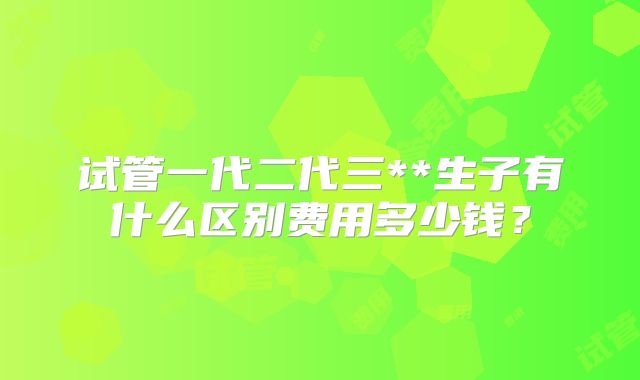 试管一代二代三**生子有什么区别费用多少钱？