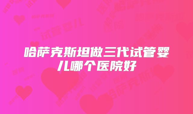 哈萨克斯坦做三代试管婴儿哪个医院好