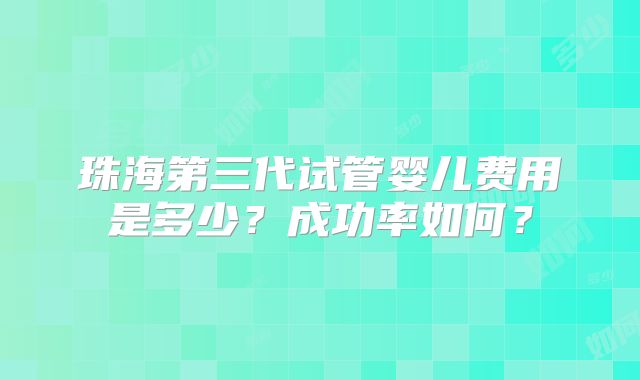 珠海第三代试管婴儿费用是多少？成功率如何？