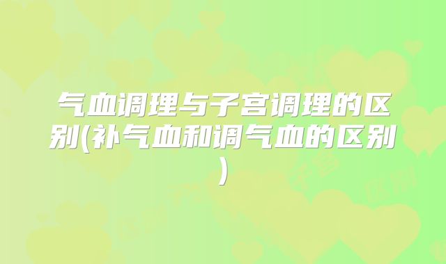 气血调理与子宫调理的区别(补气血和调气血的区别)