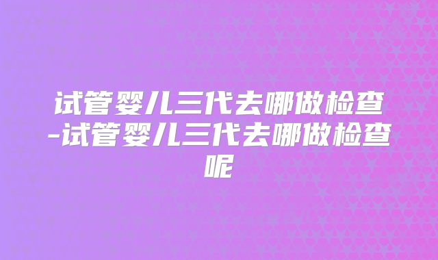 试管婴儿三代去哪做检查-试管婴儿三代去哪做检查呢