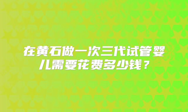 在黄石做一次三代试管婴儿需要花费多少钱？