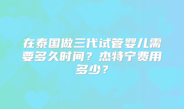 在泰国做三代试管婴儿需要多久时间?杰特宁费用多少?