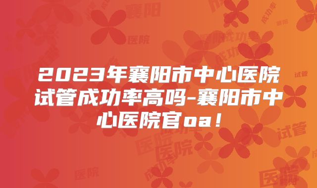 2023年襄阳市中心医院试管成功率高吗-襄阳市中心医院官oa！