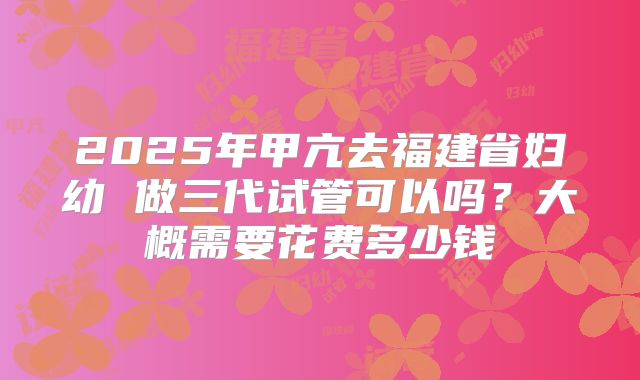 2025年甲亢去福建省妇幼 做三代试管可以吗？大概需要花费多少钱