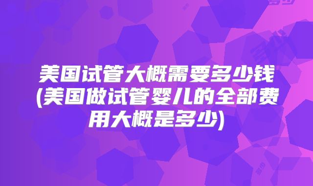 美国试管大概需要多少钱(美国做试管婴儿的全部费用大概是多少)