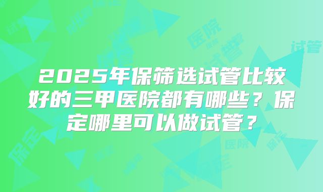 2025年保筛选试管比较好的三甲医院都有哪些？保定哪里可以做试管？