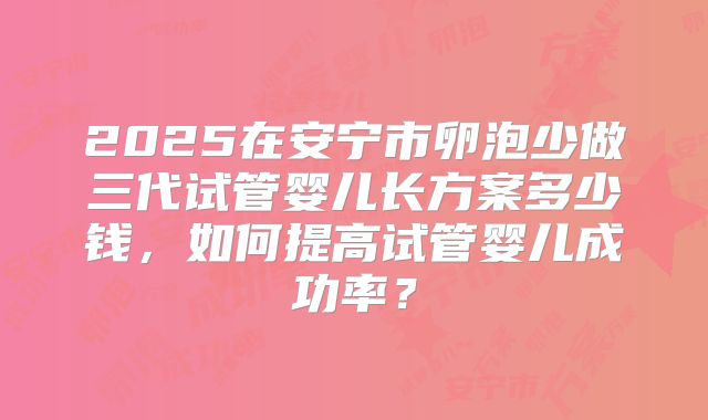 2025在安宁市卵泡少做三代试管婴儿长方案多少钱，如何提高试管婴儿成功率？