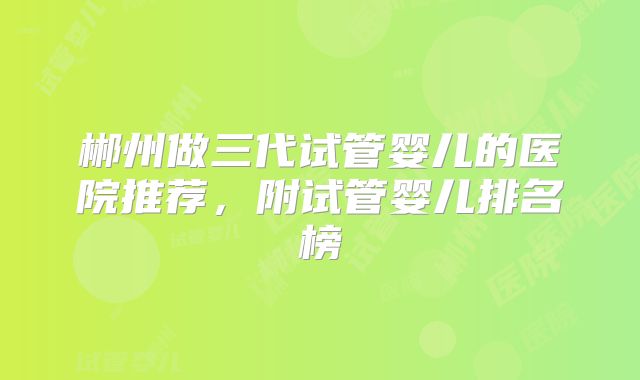 郴州做三代试管婴儿的医院推荐，附试管婴儿排名榜