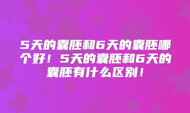 5天的囊胚和6天的囊胚哪个好!5天的囊胚和6天的囊胚有什么区别!