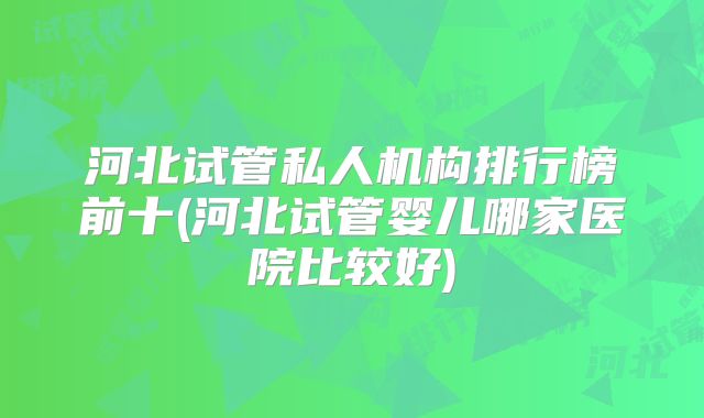 河北试管私人机构排行榜前十(河北试管婴儿哪家医院比较好)
