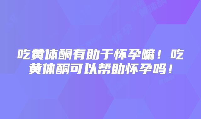 吃黄体酮有助于怀孕嘛！吃黄体酮可以帮助怀孕吗！