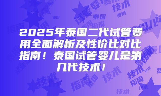 2025年泰国二代试管费用全面解析及性价比对比指南！泰国试管婴儿是第几代技术！
