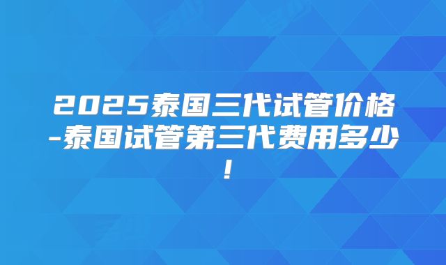 2025泰国三代试管价格-泰国试管第三代费用多少!