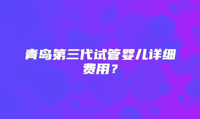 青岛第三代试管婴儿详细费用？