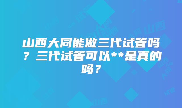 山西大同能做三代试管吗?三代试管可以**是真的吗?