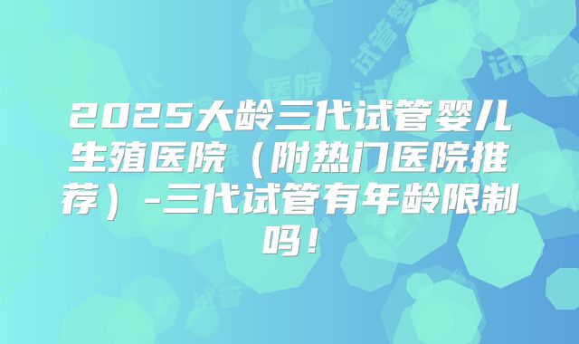 2025大龄三代试管婴儿生殖医院（附热门医院推荐）-三代试管有年龄限制吗！
