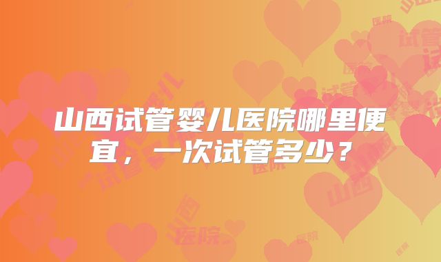 山西试管婴儿医院哪里便宜，一次试管多少？
