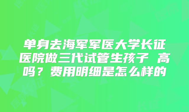 单身去海军军医大学长征医院做三代试管生孩子 高吗?费用明细是怎么样的