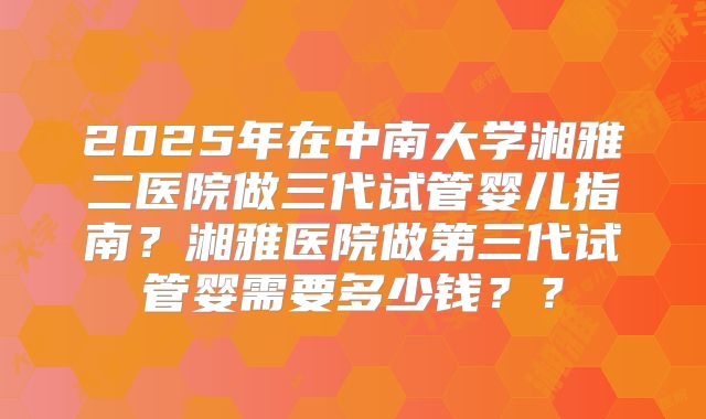 2025年在中南大学湘雅二医院做三代试管婴儿指南？湘雅医院做第三代试管婴需要多少钱？？