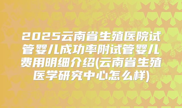 2025云南省生殖医院试管婴儿成功率附试管婴儿费用明细介绍(云南省生殖医学研究中心怎么样)