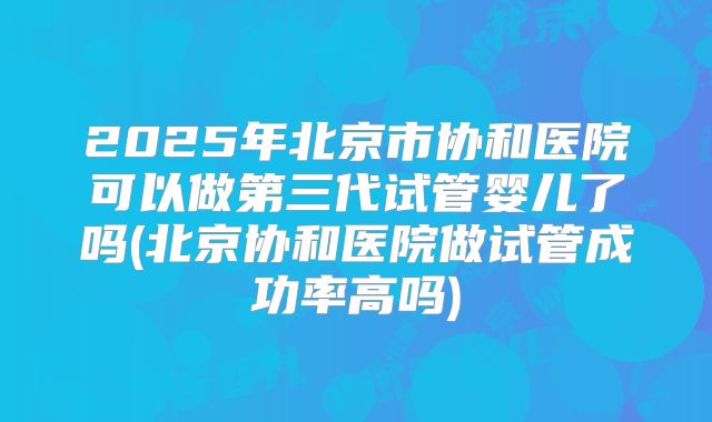2025年北京市协和医院可以做第三代试管婴儿了吗(北京协和医院做试管成功率高吗)