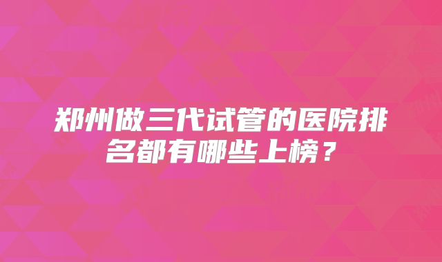 郑州做三代试管的医院排名都有哪些上榜？