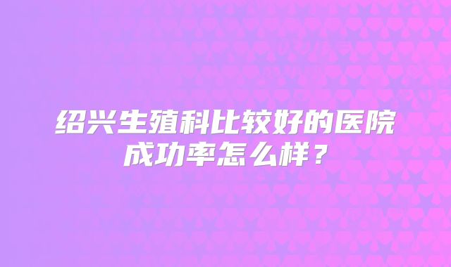 绍兴生殖科比较好的医院成功率怎么样？
