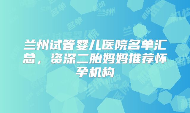 兰州试管婴儿医院名单汇总,资深二胎妈妈推荐怀孕机构