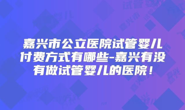 嘉兴市公立医院试管婴儿付费方式有哪些-嘉兴有没有做试管婴儿的医院!